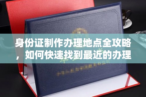 铜仁身份证制作办理地点全攻略，如何快速找到最近的办理点