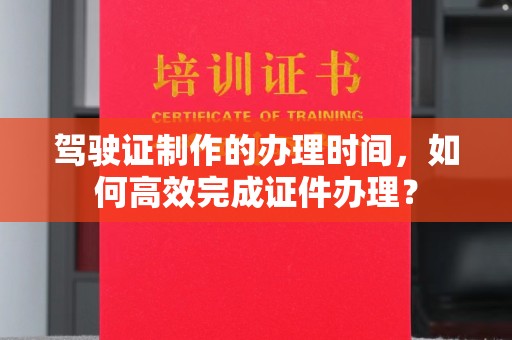 铜仁驾驶证制作的办理时间，如何高效完成证件办理？
